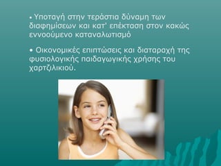 • Υποταγή στην τεράστια δύναμη των
διαφημίσεων και κατ' επέκταση στον κακώς
εννοούμενο καταναλωτισμό
• Οικονομικές επιπτώσεις και διαταραχή της
φυσιολογικής παιδαγωγικής χρήσης του
χαρτζιλικιού.
 