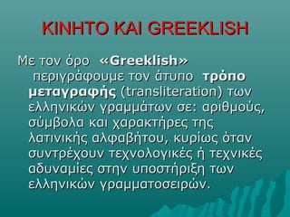 ΚΙΝΗΤΟ ΚΑΙΚΙΝΗΤΟ ΚΑΙ GREEKLISHGREEKLISH
Με τον όροΜε τον όρο «Greeklish»«Greeklish»
περιγράφουμε τον άτυποπεριγράφουμε τον άτυπο τρόποτρόπο
μεταγραφήςμεταγραφής (transliteration) των(transliteration) των
ελληνικών γραμμάτων σε: αριθμούς,ελληνικών γραμμάτων σε: αριθμούς,
σύμβολα και χαρακτήρες τηςσύμβολα και χαρακτήρες της
λατινικής αλφαβήτου, κυρίως ότανλατινικής αλφαβήτου, κυρίως όταν
συντρέχουν τεχνολογικές ή τεχνικέςσυντρέχουν τεχνολογικές ή τεχνικές
αδυναμίες στην υποστήριξη τωναδυναμίες στην υποστήριξη των
ελληνικών γραμματοσειρών.ελληνικών γραμματοσειρών.
 