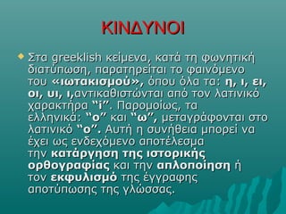 ΚΙΝΔΥΝΟΙΚΙΝΔΥΝΟΙ
 Στα greeklish κείμενα, κατά τη φωνητικήΣτα greeklish κείμενα, κατά τη φωνητική
διατύπωση, παρατηρείται το φαινόμενοδιατύπωση, παρατηρείται το φαινόμενο
τουτου «ιωτακισμού»,«ιωτακισμού», όπου όλα τα:όπου όλα τα: η, ι, ει,η, ι, ει,
οι, υι, ι,οι, υι, ι,αντικαθιστώνται από τον λατινικόαντικαθιστώνται από τον λατινικό
χαρακτήραχαρακτήρα “i”“i”. Παρομοίως, τα. Παρομοίως, τα
ελληνικά:ελληνικά: “o”“o” καικαι “ω”,“ω”, μεταγράφονται στομεταγράφονται στο
λατινικόλατινικό “ο”.“ο”. Αυτή η συνήθεια μπορεί ναΑυτή η συνήθεια μπορεί να
έχει ως ενδεχόμενο αποτέλεσμαέχει ως ενδεχόμενο αποτέλεσμα
τηντην κατάργηση της ιστορικήςκατάργηση της ιστορικής
ορθογραφίαςορθογραφίας και τηνκαι την απλοποίησηαπλοποίηση ήή
τοντον εκφυλισμόεκφυλισμό της έγγραφηςτης έγγραφης
αποτύπωσης της γλώσσας.αποτύπωσης της γλώσσας.
 