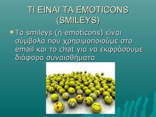 ΤΙ ΕΙΝΑΙ ΤΑΤΙ ΕΙΝΑΙ ΤΑ EMOTICONSEMOTICONS
(SMILEYS)(SMILEYS)
 Τα smileys (ή emoticons) είναιΤα smileys (ή emoticons) είναι
σύμβολα που χρησιμοποιούμε στοσύμβολα που χρησιμοποιούμε στο
email και το chat για να εκφράσουμεemail και το chat για να εκφράσουμε
διάφορα συναισθήματαδιάφορα συναισθήματα
 