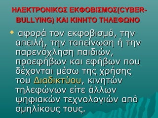 ΗΛΕΚΤΡΟΝΙΚΟΣ ΕΚΦΟΒΙΣΜΟΣ(ΗΛΕΚΤΡΟΝΙΚΟΣ ΕΚΦΟΒΙΣΜΟΣ(CYBERCYBER--
BULLYINGBULLYING) ΚΑΙ ΚΙΝΗΤΟ ΤΗΛΕΦΩΝΟ) ΚΑΙ ΚΙΝΗΤΟ ΤΗΛΕΦΩΝΟ

αφορά τον εκφοβισμό, τηναφορά τον εκφοβισμό, την
απειλή, την ταπείνωση ή τηναπειλή, την ταπείνωση ή την
παρενόχληση παιδιών,παρενόχληση παιδιών,
προεφήβων και εφήβων πουπροεφήβων και εφήβων που
δέχονται μέσω της χρήσηςδέχονται μέσω της χρήσης
τουτου ΔιαδικτύουΔιαδικτύου, κινητών, κινητών
τηλεφώνων είτε άλλωντηλεφώνων είτε άλλων
ψηφιακών τεχνολογιών απόψηφιακών τεχνολογιών από
ομηλίκους τους.ομηλίκους τους.
 