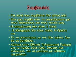 ΣυμβουλέςΣυμβουλές
– Για αυτό που συμβαίνει δεν φταις εσύ.Για αυτό που συμβαίνει δεν φταις εσύ.
– Εάν μας συμβεί κάτι το μοιραζόμαστε μεΕάν μας συμβεί κάτι το μοιραζόμαστε με
τους δασκάλους και τους γονείς μας.τους δασκάλους και τους γονείς μας.
– Η απομόνωση δεν είναι η λύσηΗ απομόνωση δεν είναι η λύση
– Η αδιαφορία δεν είναι λύση. Η δράσηΗ αδιαφορία δεν είναι λύση. Η δράση
ναι .ναι .
– Το να απαντήσεις με τον ίδιο τρόπο, δενΤο να απαντήσεις με τον ίδιο τρόπο, δεν
θα σε βοηθήσει .θα σε βοηθήσει .
– Κάλεσε στην Εθνική Τηλεφωνική ΓραμμήΚάλεσε στην Εθνική Τηλεφωνική Γραμμή
για τα Παιδιάγια τα Παιδιά SOS 1056SOS 1056, δωρεάν και, δωρεάν και
ανώνυμα, για να μιλήσεις με κάποιονανώνυμα, για να μιλήσεις με κάποιον
ψυχολόγο.ψυχολόγο.
 