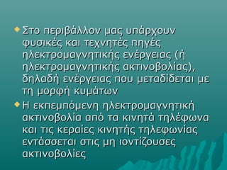  Στο περιβάλλον μας υπάρχουνΣτο περιβάλλον μας υπάρχουν
φυσικές και τεχνητές πηγέςφυσικές και τεχνητές πηγές
ηλεκτρομαγνητικής ενέργειας (ήηλεκτρομαγνητικής ενέργειας (ή
ηλεκτρομαγνητικής ακτινοβολίας),ηλεκτρομαγνητικής ακτινοβολίας),
δηλαδή ενέργειας που μεταδίδεται μεδηλαδή ενέργειας που μεταδίδεται με
τη μορφή κυμάτωντη μορφή κυμάτων
 Η εκπεμπόμενη ηλεκτρομαγνητικήΗ εκπεμπόμενη ηλεκτρομαγνητική
ακτινοβολία από τα κινητά τηλέφωναακτινοβολία από τα κινητά τηλέφωνα
και τις κεραίες κινητής τηλεφωνίαςκαι τις κεραίες κινητής τηλεφωνίας
εντάσσεται στις μη ιοντίζουσεςεντάσσεται στις μη ιοντίζουσες
ακτινοβολίεςακτινοβολίες
 