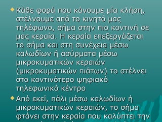  Κάθε φορά που κάνουμε μία κλήση,Κάθε φορά που κάνουμε μία κλήση,
στέλνουμε από το κινητό μαςστέλνουμε από το κινητό μας
τηλέφωνο, σήμα στην πιο κοντινή σετηλέφωνο, σήμα στην πιο κοντινή σε
μας κεραία. Η κεραία επεξεργάζεταιμας κεραία. Η κεραία επεξεργάζεται
το σήμα και στη συνέχεια μέσωτο σήμα και στη συνέχεια μέσω
καλωδίων ή ασύρματα μέσωκαλωδίων ή ασύρματα μέσω
μικροκυματικών κεραιώνμικροκυματικών κεραιών
(μικροκυματικών πιάτων) το στέλνει(μικροκυματικών πιάτων) το στέλνει
στο κοντινότερο ψηφιακόστο κοντινότερο ψηφιακό
τηλεφωνικό κέντροτηλεφωνικό κέντρο
 Από εκεί, πάλι μέσω καλωδίων ήΑπό εκεί, πάλι μέσω καλωδίων ή
μικροκυματικών κεραιών, το σήμαμικροκυματικών κεραιών, το σήμα
φτάνει στην κεραία που καλύπτει τηνφτάνει στην κεραία που καλύπτει την
 
