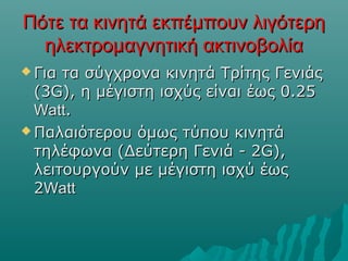 Πότε τα κινητά εκπέμπουν λιγότερηΠότε τα κινητά εκπέμπουν λιγότερη
ηλεκτρομαγνητική ακτινοβολίαηλεκτρομαγνητική ακτινοβολία
 Για τα σύγχρονα κινητά Τρίτης ΓενιάςΓια τα σύγχρονα κινητά Τρίτης Γενιάς
(3G), η μέγιστη ισχύς είναι έως 0.25(3G), η μέγιστη ισχύς είναι έως 0.25
WattWatt..
 Παλαιότερου όμως τύπου κινητάΠαλαιότερου όμως τύπου κινητά
τηλέφωνα (Δεύτερη Γενιά - 2G),τηλέφωνα (Δεύτερη Γενιά - 2G),
λειτουργούν με μέγιστη ισχύ έωςλειτουργούν με μέγιστη ισχύ έως
22WattWatt
 