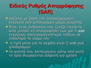 Ειδικός Ρυθμός ΑπορρόφησηςΕιδικός Ρυθμός Απορρόφησης
(SAR)(SAR)
 ορίζεται με βάση την απορροφώμενηορίζεται με βάση την απορροφώμενη
ενέργεια ανά χιλιόγραμμο μάζας σώματοςενέργεια ανά χιλιόγραμμο μάζας σώματος
 Έτσι, ένας άνθρωπος που ζυγίζει πενήνταΈτσι, ένας άνθρωπος που ζυγίζει πενήντα
κιλά μπορεί να απορροφήσει έως και 4κιλά μπορεί να απορροφήσει έως και 4 watt
ενέργειας ηλεκτρομαγνητικών πεδίων σεενέργειας ηλεκτρομαγνητικών πεδίων σε
ολόκληρο το σώμα τουολόκληρο το σώμα του
 η τιμή μόνο για το κεφάλι είναι 2η τιμή μόνο για το κεφάλι είναι 2 wattwatt ανάανά
χιλιόγραμμοχιλιόγραμμο
 τα κινητά που λειτουργούν κάτω από αυτότα κινητά που λειτουργούν κάτω από αυτό
το όριο θεωρούνται ασφαλή για χρήσητο όριο θεωρούνται ασφαλή για χρήση
 