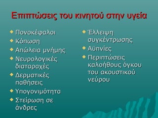 Επιπτώσεις του κινητού στην υγείαΕπιπτώσεις του κινητού στην υγεία
 ΠονοκέφαλοιΠονοκέφαλοι
 ΚόπωσηΚόπωση
 Απώλεια μνήμηςΑπώλεια μνήμης
 ΝευρολογικέςΝευρολογικές
διαταραχέςδιαταραχές
 ΔερματικέςΔερματικές
παθήσειςπαθήσεις
 ΥπογονιμότηταΥπογονιμότητα
 Στείρωση σεΣτείρωση σε
άνδρεςάνδρες
 ΈλλειψηΈλλειψη
συγκέντρωσηςσυγκέντρωσης
 ΑϋπνίεςΑϋπνίες
 ΠεριπτώσειςΠεριπτώσεις
καλοήθους όγκουκαλοήθους όγκου
του ακουστικούτου ακουστικού
νεύρουνεύρου
 