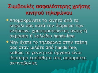 Συμβουλές ασφαλέστερης χρήσηςΣυμβουλές ασφαλέστερης χρήσης
κινητού τηλεφώνουκινητού τηλεφώνου
 Απομακρύνετε το κινητό από τοΑπομακρύνετε το κινητό από το
κεφάλι σας κατά την διάρκεια τωνκεφάλι σας κατά την διάρκεια των
κλήσεων, χρησιμοποιώντας ανοιχτήκλήσεων, χρησιμοποιώντας ανοιχτή
ακρόαση ή καλώδιοακρόαση ή καλώδιο hands-freehands-free
 Μην έχετε το τηλέφωνο στην τσέπηΜην έχετε το τηλέφωνο στην τσέπη
σας όταν μιλάτε απόσας όταν μιλάτε από hands freehands free,,
καθώς τα γεννητικά όργανα είναικαθώς τα γεννητικά όργανα είναι
ιδιαίτερα ευαίσθητα στις ασύρματεςιδιαίτερα ευαίσθητα στις ασύρματες
ακτινοβολίεςακτινοβολίες
 