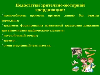 Недостатки зрительно-моторной
координации:
неспособность провести прямую линию без отрыва
карандаша;
трудность формирования правильной траектории движения
при выполнении графического элемента;
неустойчивый почерк;
тремор;
очень медленный темп письма.
 