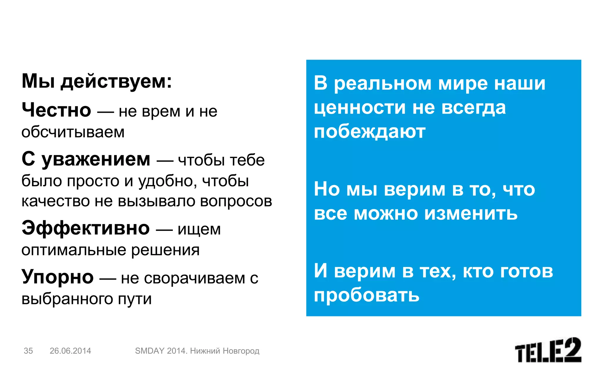 В реальном мире наши
ценности не всегда
побеждают
Но мы верим в то, что
все можно изменить
И верим в тех, кто готов
пробовать
35 26.06.2014 SMDAY 2014. Нижний Новгород
Мы действуем:
Честно — не врем и не
обсчитываем
С уважением — чтобы тебе
было просто и удобно, чтобы
качество не вызывало вопросов
Эффективно — ищем
оптимальные решения
Упорно — не сворачиваем с
выбранного пути
 