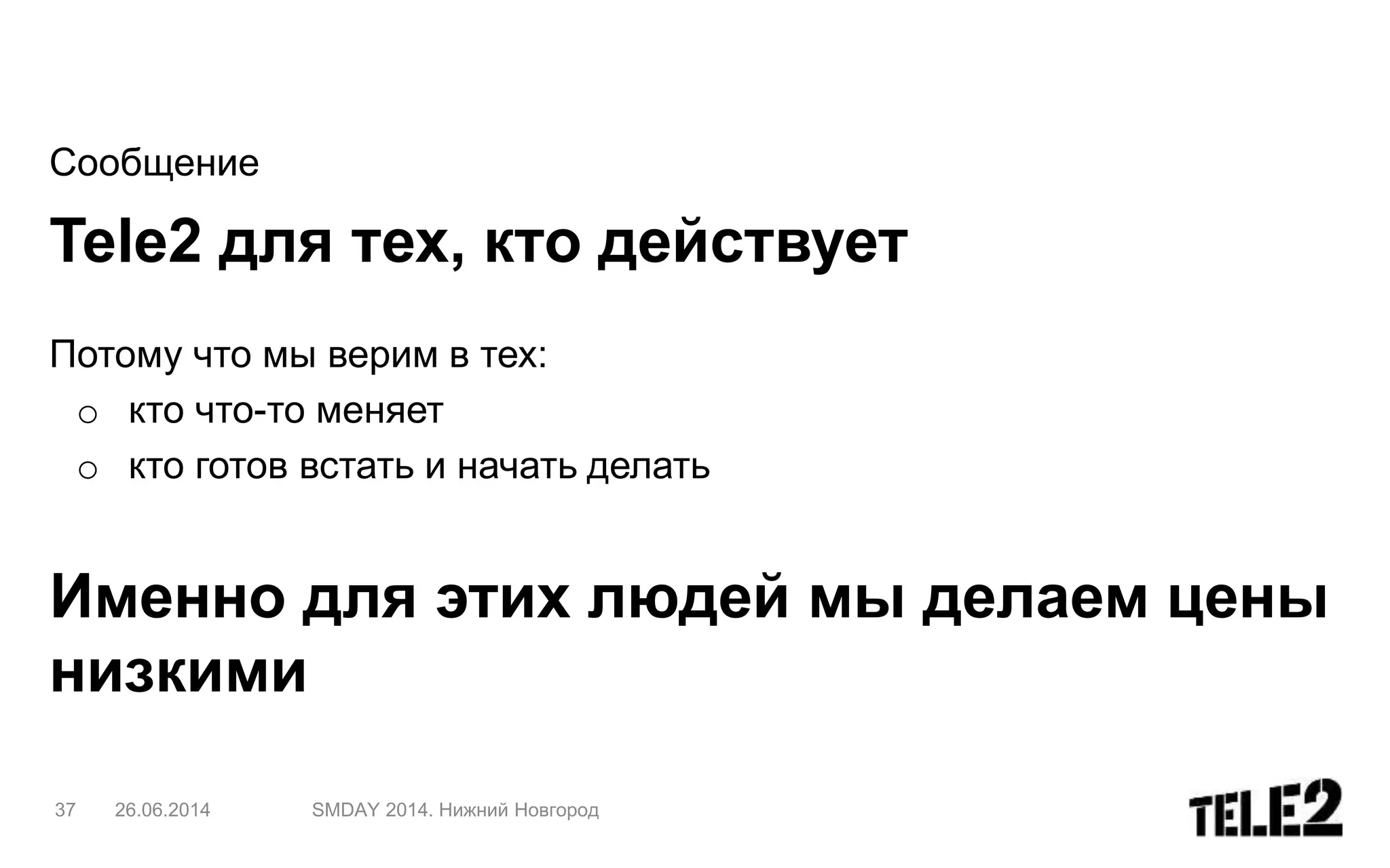 Сообщение
Tele2 для тех, кто действует
Потому что мы верим в тех:
o кто что-то меняет
o кто готов встать и начать делать
Именно для этих людей мы делаем цены
низкими
37 26.06.2014 SMDAY 2014. Нижний Новгород
 