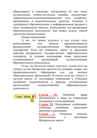 23
оборудование и инвентарь, инструменты (в том числе
музыкальные), учебно-наглядные пособия, компьютеры,
информационно-телекоммуникационные сети, аппаратно-
программные и аудиовизуальные средства, печатные и
электронные образовательные и информационные ресурсы и
иные материальные объекты, необходимые для организации
образовательной деятельности. Как можно видеть, список
достаточно внушительный.
Теперь ограничения:
1) все это можно получить в том случае, если
использование этих средств предусматривается
федеральными государственными образовательными
стандартами. Если вы осваиваете курсы за пределами
действия федеральных государственных образовательных
стандартов, то условия пользования этими средствами
устанавливаются организацией, осуществляющей
образовательную деятельность.
2) все это богатство можно получить, только если вы
учитесь за счет бюджетных средств (эта оговорка, скорее, для
профессионального образования или для частных
образовательных организаций). В случае если вы учитесь в
частной школе, то пользование учебниками и учебными
пособиями осуществляется в порядке, установленном
организацией, осуществляющей образовательную
деятельность.
Статья 34. Основные права
обучающихся и меры их социальной
поддержки и стимулирования.
Статья 35. Пользование учебниками,
учебными пособиями, средствами
обучения и воспитания.
Статья 2. Основные понятия,
используемые в настоящем
Федеральном законе.
 