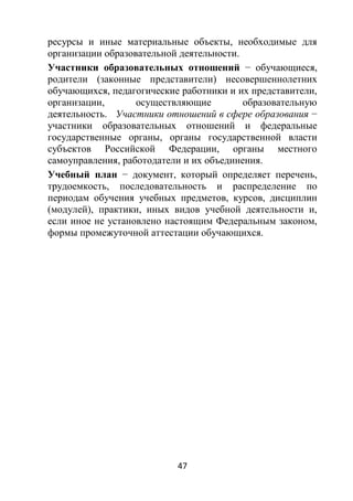 47
ресурсы и иные материальные объекты, необходимые для
организации образовательной деятельности.
Участники образовательных отношений − обучающиеся,
родители (законные представители) несовершеннолетних
обучающихся, педагогические работники и их представители,
организации, осуществляющие образовательную
деятельность. Участники отношений в сфере образования −
участники образовательных отношений и федеральные
государственные органы, органы государственной власти
субъектов Российской Федерации, органы местного
самоуправления, работодатели и их объединения.
Учебный план − документ, который определяет перечень,
трудоемкость, последовательность и распределение по
периодам обучения учебных предметов, курсов, дисциплин
(модулей), практики, иных видов учебной деятельности и,
если иное не установлено настоящим Федеральным законом,
формы промежуточной аттестации обучающихся.
 