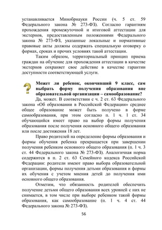 56
устанавливается Минобрнауки России (ч. 5 ст. 59
Федерального закона № 273-ФЗ). Согласно гарантиям
прохождения промежуточной и итоговой аттестации для
экстернов, предоставленным положениями Федерального
закона № 273-ФЗ, указанные локальные и нормативные
правовые акты должны содержать специальную оговорку о
формах, сроках и прочих условиях такой аттестации.
Таким образом, территориальный принцип приема
граждан на обучение для прохождения аттестации в качестве
экстернов сохраняет свое действие в качестве гарантии
доступности соответствующей услуги.
Может ли ребенок, окончивший 9 класс, сам
выбрать форму получения образования вне
образовательной организации – самообразование?
Да, может. В соответствии с ч. 2 ст. 63 Федерального
закона «Об образовании в Российской Федерации» среднее
общее образование может быть получено в форме
самообразования, при этом согласно п. 1 ч. 1 ст. 34
обучающийся имеет право на выбор формы получения
образования после получения основного общего образования
или после достижения 18 лет.
Право родителей на определение формы образования и
формы обучения ребенка прекращается при завершении
получения ребенком основного общего образования (п. 1 ч. 3
ст. 44 Федерального закона № 273-ФЗ). Аналогичная норма
содержится в п. 2 ст. 63 Семейного кодекса Российской
Федерации: родители имеют право выбора образовательной
организации, формы получения детьми образования и формы
их обучения с учетом мнения детей до получения ими
основного общего образования.
Отметим, что обязанность родителей обеспечить
получение детьми общего образования всех уровней с них не
снимается, в том числе при выборе ребенком такой формы
образования, как самообразование (п. 1 ч. 4 ст. 44
Федерального закона № 273-ФЗ).
 
