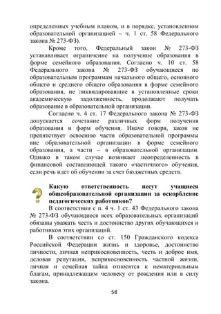 58
определенных учебным планом, и в порядке, установленном
образовательной организацией – ч. 1 ст. 58 Федерального
закона № 273-ФЗ).
Кроме того, Федеральный закон № 273-ФЗ
устанавливает ограничение на получение образования в
форме семейного образования. Согласно ч. 10 ст. 58
Федерального закона № 273-ФЗ обучающиеся по
образовательным программам начального общего, основного
общего и среднего общего образования в форме семейного
образования, не ликвидировавшие в установленные сроки
академическую задолженность, продолжают получать
образование в образовательной организации.
Согласно ч. 4 ст. 17 Федерального закона № 273-ФЗ
допускается сочетание различных форм получения
образования и форм обучения. Иначе говоря, закон не
препятствует освоению части образовательной программы
вне образовательной организации в форме семейного
образования, а части – в образовательной организации.
Однако в таком случае возникает неопределенность в
финансовой составляющей такого «частичного» обучения,
если речь идет об обучении за счет бюджетных средств.
Какую ответственность несут учащиеся
общеобразовательной организации за оскорбление
педагогических работников?
В соответствии с п. 4 ч. 1 ст. 43 Федерального закона
№ 273-ФЗ обучающиеся всех образовательных организаций
обязаны уважать честь и достоинство других обучающихся и
работников этих организаций.
В соответствии со ст. 150 Гражданского кодекса
Российской Федерации жизнь и здоровье, достоинство
личности, личная неприкосновенность, честь и доброе имя,
деловая репутация, неприкосновенность частной жизни,
личная и семейная тайна относятся к нематериальным
благам, принадлежащим человеку от рождения или в силу
закона.
 