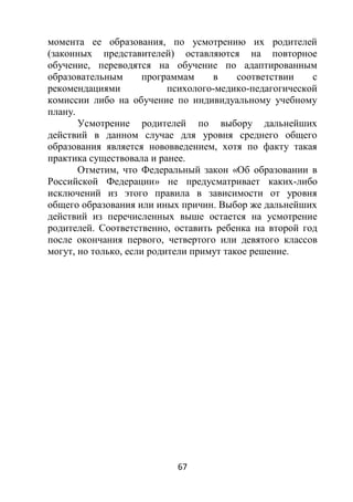 67
момента ее образования, по усмотрению их родителей
(законных представителей) оставляются на повторное
обучение, переводятся на обучение по адаптированным
образовательным программам в соответствии с
рекомендациями психолого-медико-педагогической
комиссии либо на обучение по индивидуальному учебному
плану.
Усмотрение родителей по выбору дальнейших
действий в данном случае для уровня среднего общего
образования является нововведением, хотя по факту такая
практика существовала и ранее.
Отметим, что Федеральный закон «Об образовании в
Российской Федерации» не предусматривает каких-либо
исключений из этого правила в зависимости от уровня
общего образования или иных причин. Выбор же дальнейших
действий из перечисленных выше остается на усмотрение
родителей. Соответственно, оставить ребенка на второй год
после окончания первого, четвертого или девятого классов
могут, но только, если родители примут такое решение.
 