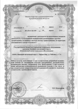 Министерство здравоохранения
Архангельской области
апреля
ЛО-29-01-001499 апреляк Лицензии №
Н а осуществление медицинской деятельности (за исключением указанной
деятельности, осуществляемой медицинскими организациями и другими
организациями, входящими в частную систему здравоохранения, на территории
инновационного центра «Сколково»)
вы данной, (наименование организации с указанием организационно-правовой формы юридического лица
нахождения объекта, ф.и.о. индивидуального предпринимателя)
Геста нахождения объекта, ф.и.о. индивидуального предпринимателя;
осударственное бюджетное учреждение социального обслуживания
населения Ненецкого автономного округа
«Комплексный центр социального обслуживания»
166000, Ненецкий автономный округ, г. Нарьян-Мар, ул. Рабочая, д. 17 А
Н оменклатура работ и.услуг:
Работы (услуги), выполняемые: 1) при осуществлении доврачебной медицин­
ской помощи по: медицинским осмотрам (предрейсовым, послерейсовым);
медицинскому массажу; сестринскому делу; физиотерапии; 2) при осуществ­
лении амбулаторно-поликлинической медицинской помощи, в том числе: в)
при осуществлении специализированной медицинской помощи по: педиатрии;
стоматологии; терапии; физиотерапии.
ЛИ. Меньшикова
и. о. уполномоченного лщЩшца) :: (подпись уполномоченного лица)
 