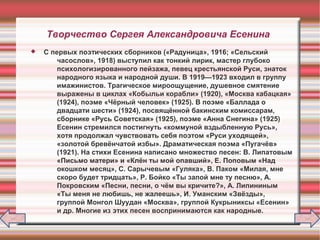Творчество Сергея Александровича Есенина
 С первых поэтических сборников («Радуница», 1916; «Сельский
часослов», 1918) выступил как тонкий лирик, мастер глубоко
психологизированного пейзажа, певец крестьянской Руси, знаток
народного языка и народной души. В 1919—1923 входил в группу
имажинистов. Трагическое мироощущение, душевное смятение
выражены в циклах «Кобыльи корабли» (1920), «Москва кабацкая»
(1924), поэме «Чёрный человек» (1925). В поэме «Баллада о
двадцати шести» (1924), посвящённой бакинским комиссарам,
сборнике «Русь Советская» (1925), поэме «Анна Снегина» (1925)
Есенин стремился постигнуть «коммуной вздыбленную Русь»,
хотя продолжал чувствовать себя поэтом «Руси уходящей»,
«золотой бревёнчатой избы». Драматическая поэма «Пугачёв»
(1921). На стихи Есенина написано множество песен: В. Липатовым
«Письмо матери» и «Клён ты мой опавший», Е. Поповым «Над
окошком месяц», С. Сарычевым «Гуляка», В. Паком «Милая, мне
скоро будет тридцать», Р. Бойко «Ты запой мне ту песню», А.
Покровским «Песни, песни, о чём вы кричите?», А. Липининым
«Ты меня не любишь, не жалеешь», И. Уманским «Звёзды»,
группой Монгол Шуудан «Москва», группой Кукрыниксы «Есенин»
и др. Многие из этих песен воспринимаются как народные.
 