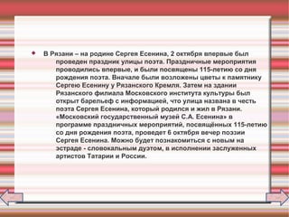  В Рязани – на родине Сергея Есенина, 2 октября впервые был
проведен праздник улицы поэта. Праздничные мероприятия
проводились впервые, и были посвящены 115-летию со дня
рождения поэта. Вначале были возложены цветы к памятнику
Сергею Есенину у Рязанского Кремля. Затем на здании
Рязанского филиала Московского института культуры был
открыт барельеф с информацией, что улица названа в честь
поэта Сергея Есенина, который родился и жил в Рязани.
«Московский государственный музей С.А. Есенина» в
программе праздничных мероприятий, посвящённых 115-летию
со дня рождения поэта, проведет 6 октября вечер поэзии
Сергея Есенина. Можно будет познакомиться с новым на
эстраде - словокальным дуэтом, в исполнении заслуженных
артистов Татарии и России.
 