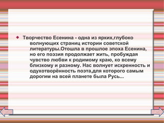  Творчество Есенина - одна из ярких,глубоко
волнующих страниц истории советской
литературы.Отошла в прошлое эпоха Есенина,
но его поэзия продолжает жить, пробуждая
чувство любви к родимому краю, ко всему
близкому и разному. Нас волнует искренность и
одухотворённость поэта,для которого самым
дорогим на всей планете была Русь...
 