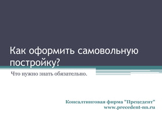 Как оформить самовольную
постройку?
Что нужно знать обязательно.
Консалтинговая фирма "Прецедент"
www.precedent-nn.ru
 