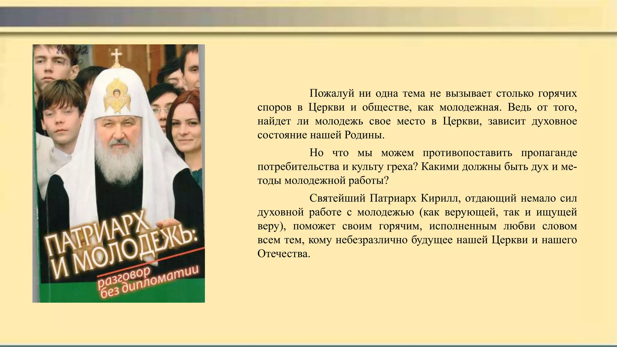 Пожалуй ни одна тема не вызывает столько горячих
споров в Церкви и обществе, как молодежная. Ведь от того,
найдет ли молодежь свое место в Церкви, зависит духовное
состояние нашей Родины.
Но что мы можем противопоставить пропаганде
потребительства и культу греха? Какими должны быть дух и ме-
тоды молодежной работы?
Святейший Патриарх Кирилл, отдающий немало сил
духовной работе с молодежью (как верующей, так и ищущей
веру), поможет своим горячим, исполненным любви словом
всем тем, кому небезразлично будущее нашей Церкви и нашего
Отечества.
 