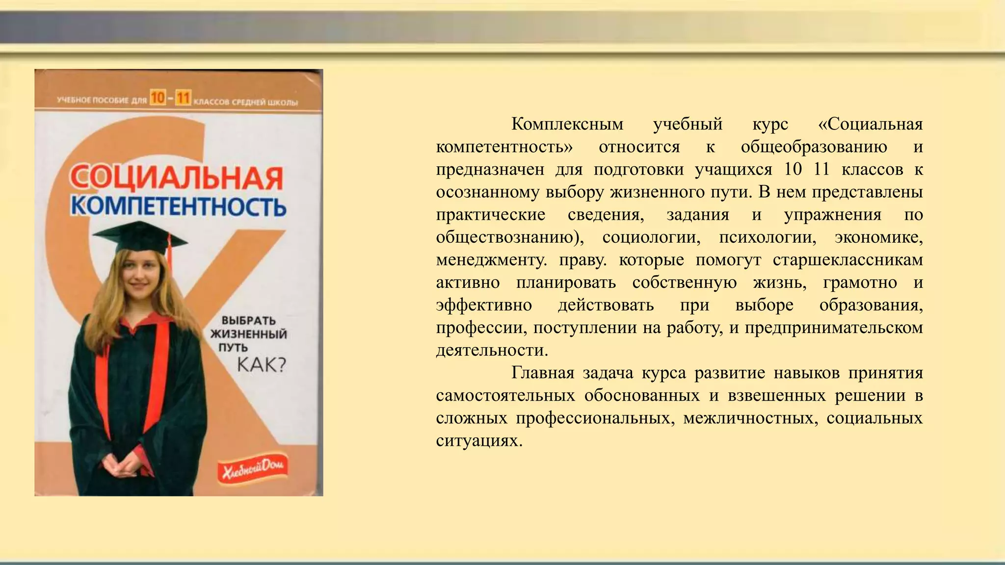 Комплексным учебный курс «Социальная
компетентность» относится к общеобразованию и
предназначен для подготовки учащихся 10 11 классов к
осознанному выбору жизненного пути. В нем представлены
практические сведения, задания и упражнения по
обществознанию), социологии, психологии, экономике,
менеджменту. праву. которые помогут старшеклассникам
активно планировать собственную жизнь, грамотно и
эффективно действовать при выборе образования,
профессии, поступлении на работу, и предпринимательском
деятельности.
Главная задача курса развитие навыков принятия
самостоятельных обоснованных и взвешенных решении в
сложных профессиональных, межличностных, социальных
ситуациях.
 