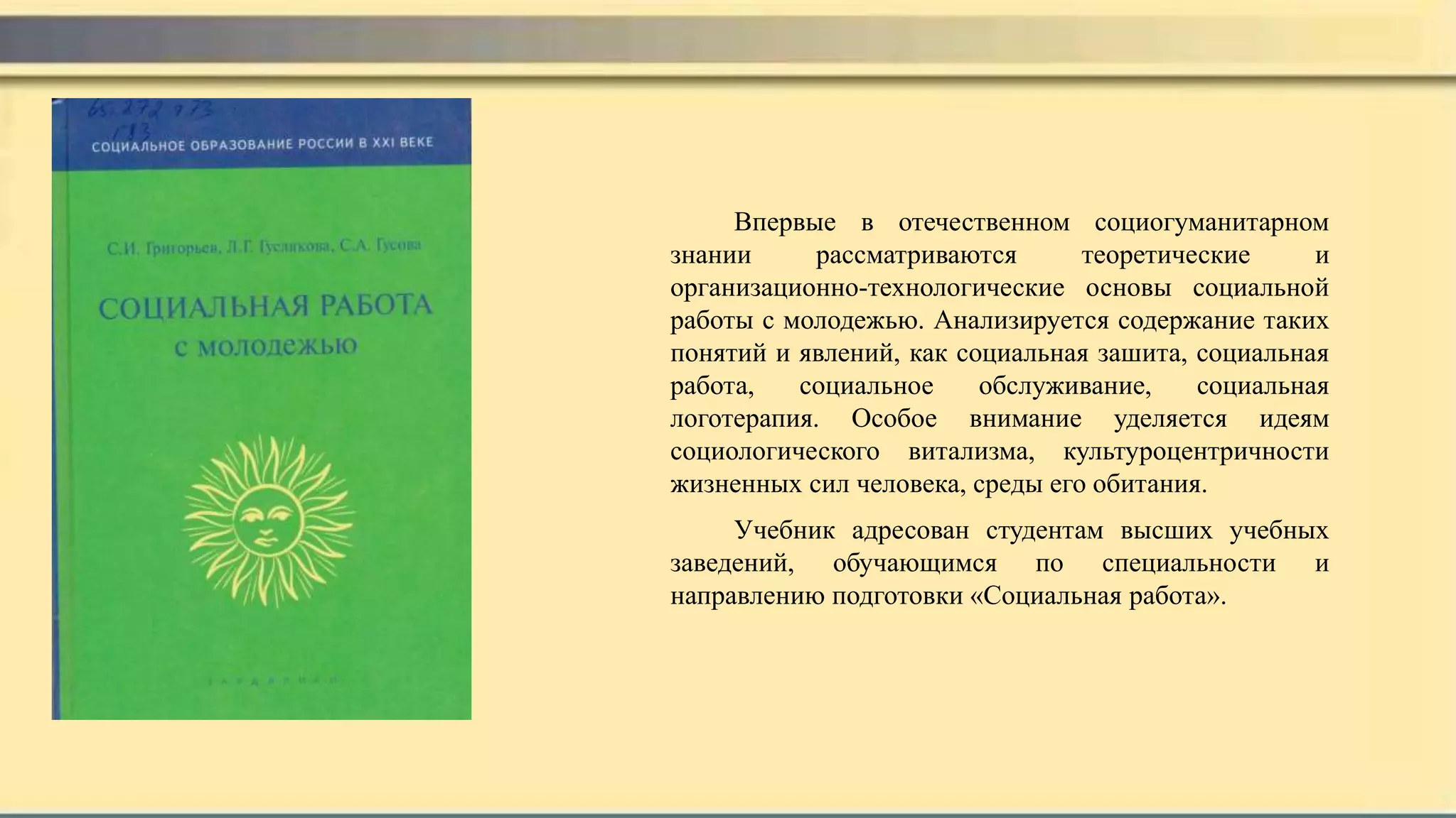 Впервые в отечественном социогуманитарном
знании рассматриваются теоретические и
организационно-технологические основы социальной
работы с молодежью. Анализируется содержание таких
понятий и явлений, как социальная зашита, социальная
работа, социальное обслуживание, социальная
логотерапия. Особое внимание уделяется идеям
социологического витализма, культуроцентричности
жизненных сил человека, среды его обитания.
Учебник адресован студентам высших учебных
заведений, обучающимся по специальности и
направлению подготовки «Социальная работа».
 
