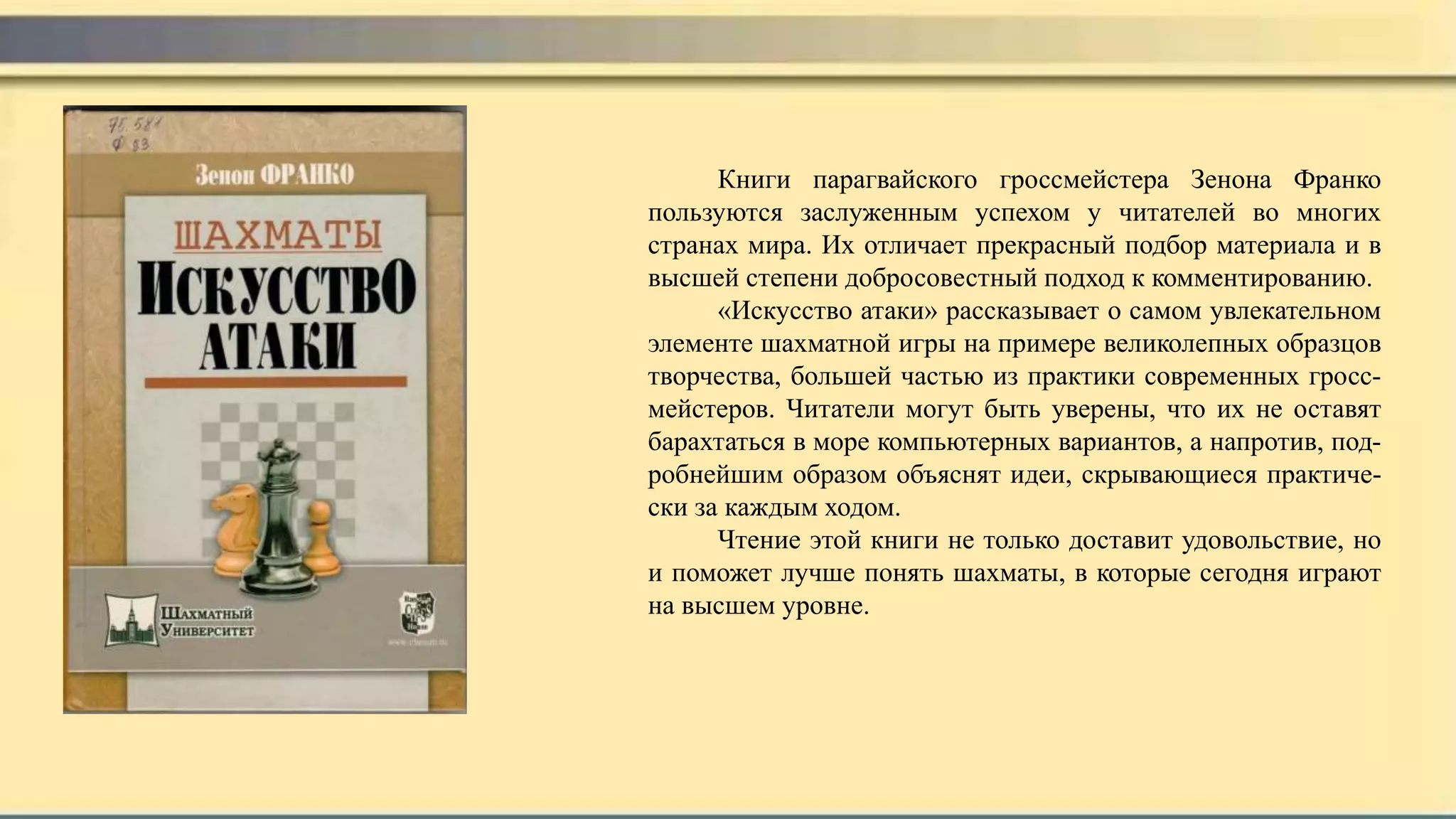 Книги парагвайского гроссмейстера Зенона Франко
пользуются заслуженным успехом у читателей во многих
странах мира. Их отличает прекрасный подбор материала и в
высшей степени добросовестный подход к комментированию.
«Искусство атаки» рассказывает о самом увлекательном
элементе шахматной игры на примере великолепных образцов
творчества, большей частью из практики современных гросс-
мейстеров. Читатели могут быть уверены, что их не оставят
барахтаться в море компьютерных вариантов, а напротив, под-
робнейшим образом объяснят идеи, скрывающиеся практиче-
ски за каждым ходом.
Чтение этой книги не только доставит удовольствие, но
и поможет лучше понять шахматы, в которые сегодня играют
на высшем уровне.
 