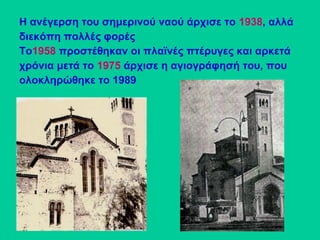 Η ανέγερση του σημερινού ναού άρχισε το 1938, αλλά
διεκόπη πολλές φορές
Το1958 προστέθηκαν οι πλαϊνές πτέρυγες και αρκετά
χρόνια μετά το 1975 άρχισε η αγιογράφησή του, που
ολοκληρώθηκε το 1989
 