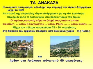 ΤΑ ΑΝΑΚΑΣΑ
Η ονομασία αυτή αφορά ολόκληρη την περιοχή των Αγίων Αναργύρων
μέχρι το 1927
Η επιλογή της ονομασίας «Άγιοι Ανάργυροι» για τη νέα κοινότητα
περιόρισε αυτό το τοπωνύμιο στο βόρειο τμήμα του δήμου
Οι πρώτες γειτονιές πήρα το όνομά τους από τα σπίτια
οικιστών: ... «στου Τσουγκράνη» … «στου Ρόζη» … … «στου Ξύδη» …..
Μέχρι τον πόλεμο κατοικούσαν 70 – 80 οικογένειες
Στη διάρκεια του εμφύλιου πολέμου από δύο μόνο χωριά της Ηλείας
τη Βερβίτσα και την Ζούρτσα
ήρθαν στα Ανάκασα πάνω από 60 οικογένειες
 