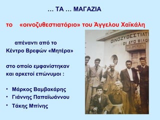 … ΤΑ … ΜΑΓΑΖΙΑ
το «οινοζυθεστιατόριο» του Άγγελου Χαϊκάλη
απέναντι από το
Κέντρο Βρεφών «Μητέρα»
στο οποίο εμφανίστηκαν
και αρκετοί επώνυμοι :
• Μάρκος Βαμβακάρης
• Γιάννης Παπαϊωάννου
• Τάκης Μπίνης
 