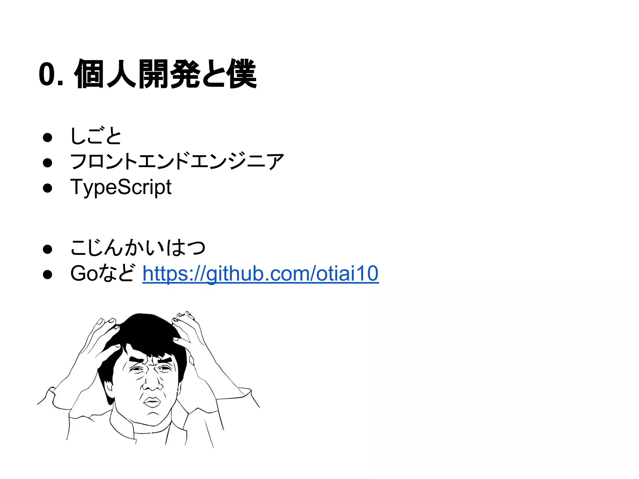 0. 個人開発と僕
● しごと
● フロントエンドエンジニア
● TypeScript
● こじんかいはつ
● Goなど https://github.com/otiai10
 