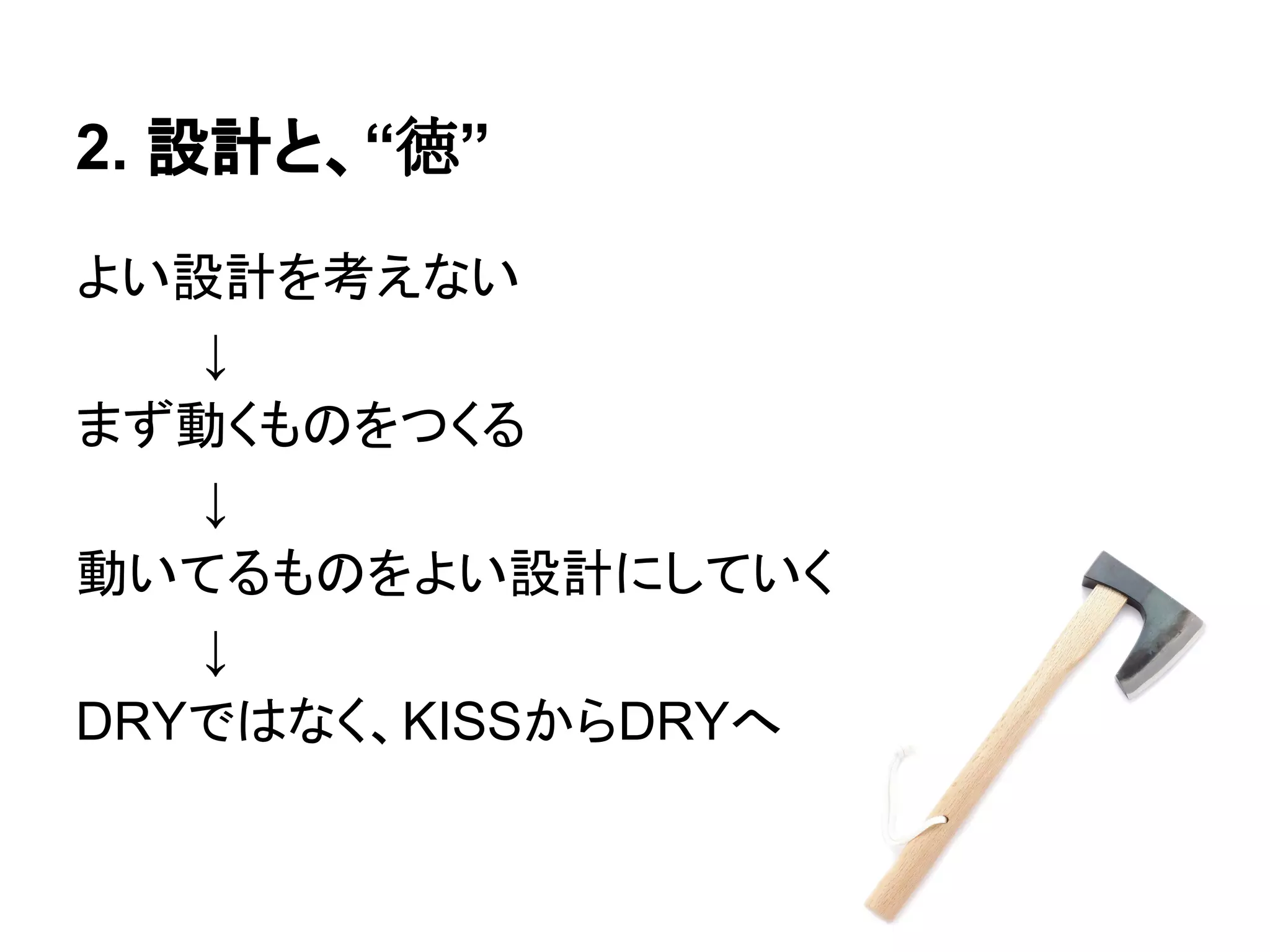 2. 設計と、“徳”
よい設計を考えない
↓
まず動くものをつくる
↓
動いてるものをよい設計にしていく
↓
DRYではなく、KISSからDRYへ
 