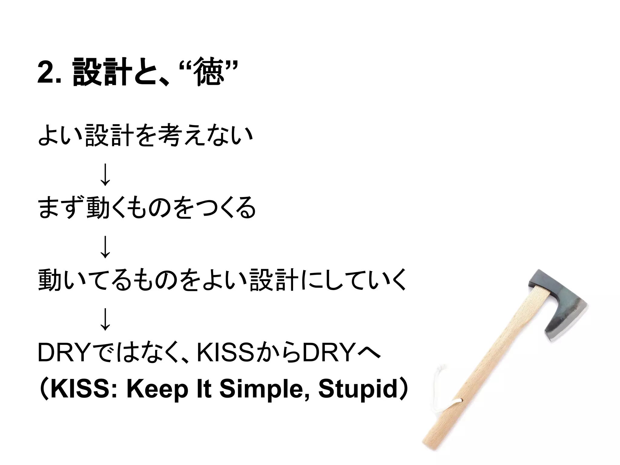 2. 設計と、“徳”
よい設計を考えない
↓
まず動くものをつくる
↓
動いてるものをよい設計にしていく
↓
DRYではなく、KISSからDRYへ
（KISS: Keep It Simple, Stupid）
 