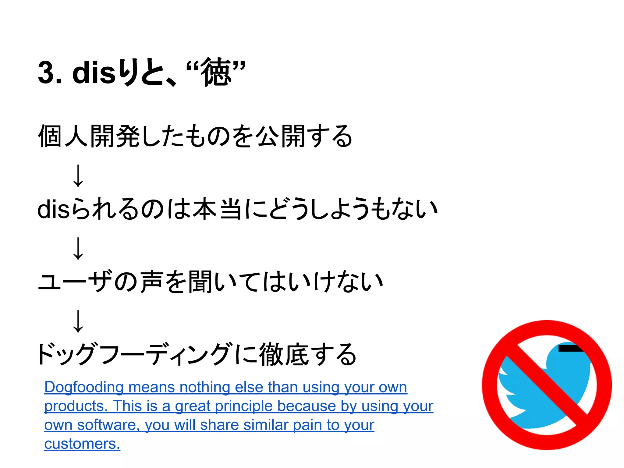 3. disりと、“徳”
個人開発したものを公開する
　　↓
disられるのは本当にどうしようもない
　　↓
ユーザの声を聞いてはいけない
　　↓
ドッグフーディングに徹底する
Dogfooding means nothing else than using your own
products. This is a great principle because by using your
own software, you will share similar pain to your
customers.
 
