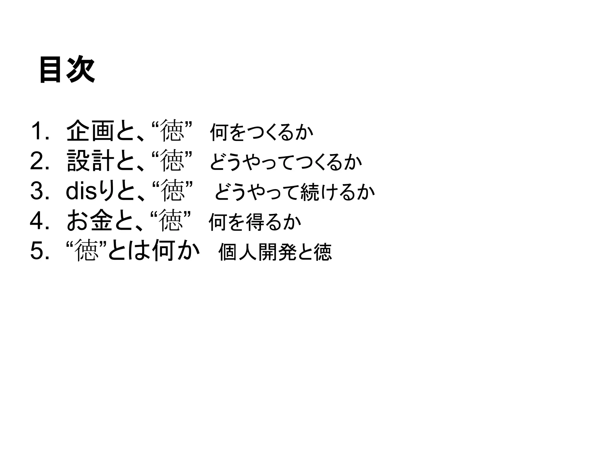 目次
1. 企画と、“徳”　何をつくるか
2. 設計と、“徳”　どうやってつくるか
3. disりと、“徳” どうやって続けるか
4. お金と、“徳”　何を得るか
5. “徳”とは何か　個人開発と徳
 