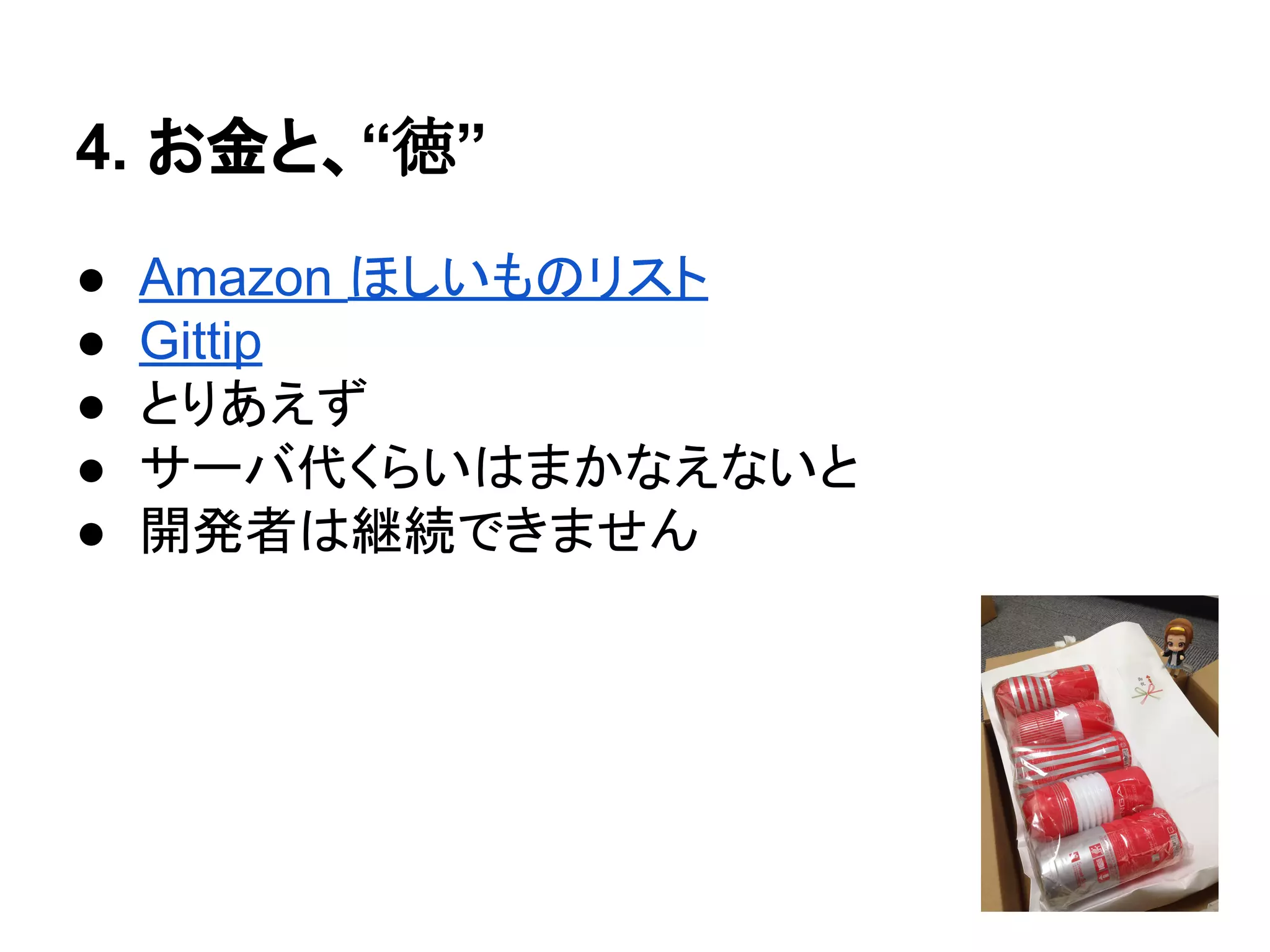4. お金と、“徳”
● Amazon ほしいものリスト
● Gittip
● とりあえず
● サーバ代くらいはまかなえないと
● 開発者は継続できません
 