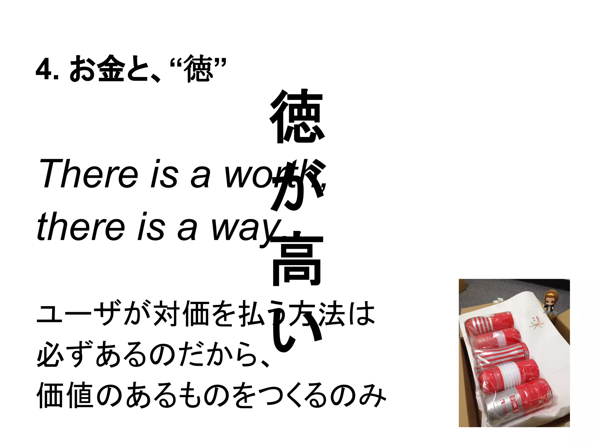 徳
が
高
い
4. お金と、“徳”
There is a worth,
there is a pay.
価値がさえあれば対価を得る、
対価を求めず価値を追え
 