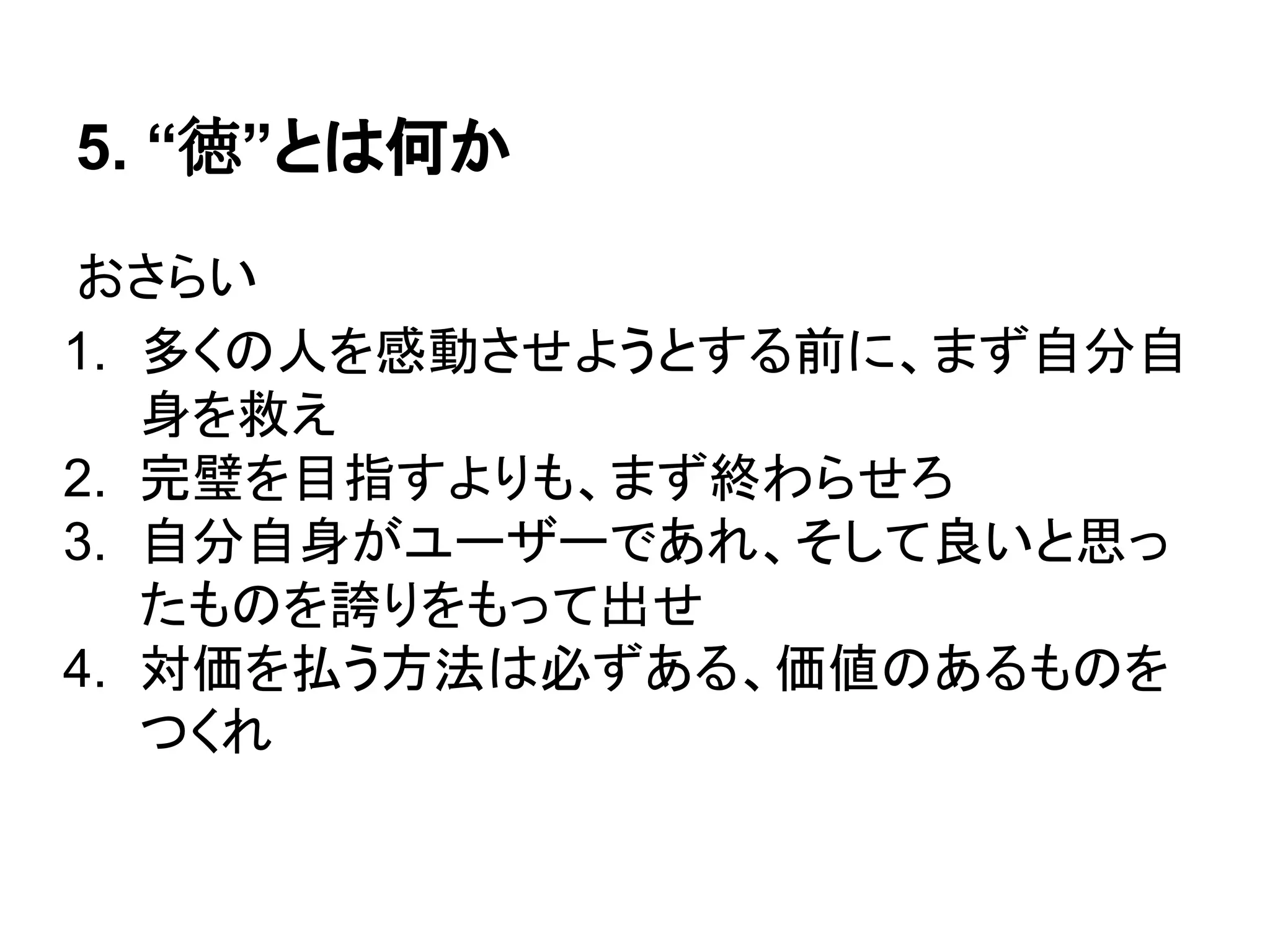 5. “徳”とは何か
おさらい
1. 多くの人を感動させようとする前に、まず自分自
身を救え
2. 完璧を目指すよりも、まず終わらせろ
3. 自分自身がユーザーであれ、そして良いと思っ
たものを誇りをもって出せ
4. 価値さえあれば対価を得る、対価を求めず価値
を追え
 