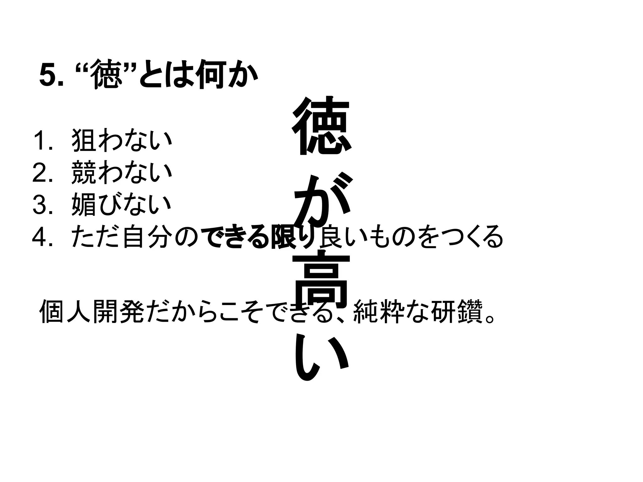 5. “徳”とは何か
1. 狙わない
2. 競わない
3. 媚びない
4. ただ自分のできる限り良いものをつくる
個人開発だからこそできる、純粋な研鑽。
徳
が
高
い
 