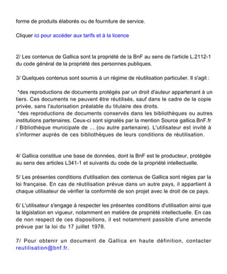 forme de produits élaborés ou de fourniture de service.
Cliquer ici pour accéder aux tarifs et à la licence
2/ Les contenus de Gallica sont la propriété de la BnF au sens de l'article L.2112-1
du code général de la propriété des personnes publiques.
3/ Quelques contenus sont soumis à un régime de réutilisation particulier. Il s'agit :
*des reproductions de documents protégés par un droit d'auteur appartenant à un
tiers. Ces documents ne peuvent être réutilisés, sauf dans le cadre de la copie
privée, sans l'autorisation préalable du titulaire des droits.
*des reproductions de documents conservés dans les bibliothèques ou autres
institutions partenaires. Ceux-ci sont signalés par la mention Source gallica.BnF.fr
/ Bibliothèque municipale de ... (ou autre partenaire). L'utilisateur est invité à
s'informer auprès de ces bibliothèques de leurs conditions de réutilisation.
4/ Gallica constitue une base de données, dont la BnF est le producteur, protégée
au sens des articles L341-1 et suivants du code de la propriété intellectuelle.
5/ Les présentes conditions d'utilisation des contenus de Gallica sont régies par la
loi française. En cas de réutilisation prévue dans un autre pays, il appartient à
chaque utilisateur de vérifier la conformité de son projet avec le droit de ce pays.
6/ L'utilisateur s'engage à respecter les présentes conditions d'utilisation ainsi que
la législation en vigueur, notamment en matière de propriété intellectuelle. En cas
de non respect de ces dispositions, il est notamment passible d'une amende
prévue par la loi du 17 juillet 1978.
7/ Pour obtenir un document de Gallica en haute définition, contacter
reutilisation@bnf.fr.