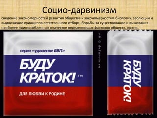 Социо-дарвинизм
сведение закономерностей развития общества к закономерностям биологич. эволюции и
выдвижение принципов естественного отбора, борьбы за существование и выживания
наиболее приспособленных в качестве определяющих факторов обществ. жизни.
 