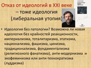 Отказ от идеологий в XXI веке
– тоже идеология
(либеральная утопия)
• Идеология без патологии? Возможна ли новая
идеология без крайностей реакционности,
империализма, тоталитаризма, этатизма,
национализма, фашизма, цинизма,
традиционализма, фундаментализма
(религиозного фанатизма), анти-модернизма и
экофеминизма или анти-технократизма
(луддизма)
 