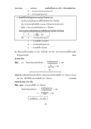 Chem Online pec9.com ตะลุยโจทย์โควตา มช. บทที่ 4 ปริมาณสัมพันธ์ ชุด 1
10
D = ความหนาแน่นสารละลาย (g/cm3)
M = มวลโมเลกุลตัวถูกละลาย
3. โมลต่อกิโลกรัมตัวถูกละลาย (mol/kg) (โมลแลล) (m)
บอกจํานวนโมลตัวถูกละลายที่มีในตัวทําละลาย 1 กิโลกรัม
เช่น สารละลาย ยูเรียเข้มข้น 3 mol/kg ตัวทําละลาย หมายความว่า
มียูเรีย 3 โมล ละลายในตัวทําละลาย 1 กิโลกรัม
สมการแสดงความสัมพันธ์ของความเข้มข้นแบบ โมล/ลิตร กับ โมแลล
D = c (1000
M + m1 )
เมื่อ D = ความหนาแน่น (g/cm3)
c = ความเข้มข้น (โมล/ลิตร)
M = มวลโมเลกุลตัวถูกละลาย
m = ความเข้มข้น (โมแลล)
18. เมื่อละลายนํ้าตาลกลูโคส 30 กรัม ในนํ้ากลั่น 120 กรัม จงหาว่าสารละลายนี้มีความเข้ม
ข้นโดยมวลเท่าใด (20%)
18. ตอบ 20%
วิธีทํา จาก ร้อยละโดยมวลต่อปริมาตร = ยมวลสารละลา
ะลายมวลตัวถูกล x 100
= 30120
30
+ x 100
= 20
⌫⌫⌦⌫⌦⌫⌦⌫⌦⌫⌦⌫⌦⌫⌦⌫⌦⌫⌦⌫⌦⌫⌦⌫⌦⌫⌦⌦
19(มช 39) จะต้องเติมนํ้าตาลทรายกี่กรัม ลงในสารละลายนํ้าตาลเข้มข้น 5% โดยมวล จํานวน
200 กรัม เพื่อให้ได้สารละลายเข้มข้น 20% โดยมวล (37.50 กรัม)
19(มช 39) ตอบ 37.5 กรัม
วิธีทํา ตอน1 สารละลายเข้มข้น 5% โดยมวล
ร้อยละโดยมวลต่อมวล = ยมวลสารละลา
ะลายมวลตัวถูกล x 100
5 = 200
มวลนํ้าตาล x 100
มวลนํ้าตาล = 10 กรัม
 