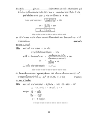 Chem Online pec9.com ตะลุยโจทย์โควตา มช. บทที่ 4 ปริมาณสัมพันธ์ ชุด 1
11
ทีนี้ ต้องการเปลี่ยนความเข้มข้นเป็น 20% โดยมวล สมมุติเติมนํ้าตาลเข้าไปอีก X กรัม
สุดท้ายจึงมีสารละลาย 200 + X กรัม และมีนํ้าตาล 10 + X กรัม
ร้อยละโดยมวลต่อมวล = ยมวลสารละลา
ะลายมวลตัวถูกล x 100
20 = X200
X10
+
+ x 100
X = 37.5 กรัม
⌫⌫⌦⌫⌦⌫⌦⌫⌦⌫⌦⌫⌦⌫⌦⌫⌦⌫⌦⌫⌦⌫⌦⌫⌦⌫⌦⌦
20. เมื่อใช้ NaOH 20 กรัม เตรียมสารละลายให้มีความเข้มข้น 30% โดยมวล/ปริมาตร จะได้
สารละลายกี่ cm3 (66.67 cm3)
20. ตอบ 66.67 cm3
วิธีทํา จากโจทย์ มวล NaOH = 20 กรัม
ความเข้มข้นโดยมว /ปริมาตร = 30%
จะได้ % โดยมวล/ปริมาตร =
)3(cmละลายปริมาตรสาร
(กรัม)ะลายมวลตัวถูกล x 100
30 =
ปริมาตร
20 x 100
∴ ดังนั้น ปริมาตรสารละลาย = 66.67 cm3
⌫⌫⌦⌫⌦⌫⌦⌫⌦⌫⌦⌫⌦⌫⌦⌫⌦⌫⌦⌫⌦⌫⌦⌫⌦⌫⌦⌦
21. โพแทสเซียมแมงกาเนต ( K2MnO4 ) จํานวน 59.1 กรัม ละลายในสารละลาย 100 cm3
สารละลายนี้มีความเข้มข้นกี่ mol / dm3 ( K=39 , Mn=55 , O=16 ) (3 โมล/ลิตร)
21. ตอบ 3 โมล/ลิตร
วิธีทํา จากโจทย์ มวลโมเลกุล (M) = K2MnO4 = 2(39) + 55 + 4(16) = 197
g = 59.1 กรัม, V = 100 cm3 , C = ?
จากสูตร M
g = 1000
CV
197
59.1 = 1000
100xC
C = 3 โมล/ลิตร
⌫⌫⌦⌫⌦⌫⌦⌫⌦⌫⌦⌫⌦⌫⌦⌫⌦⌫⌦⌫⌦⌫⌦⌫⌦⌫⌦⌦
 