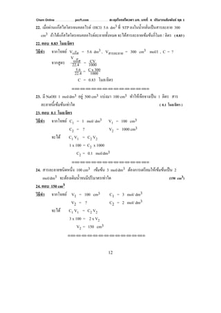 Chem Online pec9.com ตะลุยโจทย์โควตา มช. บทที่ 4 ปริมาณสัมพันธ์ ชุด 1
12
22. เมื่อผ่านแก๊สไฮโดรเจนคลอไรด์ (HCl) 5.6 dm3 ที่ STP ลงในนํ้ากลั่นเป็นสารละลาย 300
cm3 ถ้าได้แก๊สไฮโดรเจนคลอไรด์ละลายทั้งหมด จะได้สารละลายเข้มข้นกี่โมล / ลิตร ( 0.83 )
22. ตอบ 0.83 โมล/ลิตร
วิธีทํา จากโจทย์ Vแก๊ส = 5.6 dm3 , Vสารละลาย = 300 cm3 mol/l , C = ?
จากสูตร 22.4
แก๊ส
V
= 1000
CV
22.4
5.6 = 1000
300xC
C = 0.83 โมล/ลิตร
⌫⌫⌦⌫⌦⌫⌦⌫⌦⌫⌦⌫⌦⌫⌦⌫⌦⌫⌦⌫⌦⌫⌦⌫⌦⌫⌦⌦
23. มี NaOH 1 mol/dm3 อยู่ 500 cm3 แบ่งมา 100 cm3 ทําให้เจือจางเป็น 1 ลิตร สาร
ละลายนี้เข้มข้นเท่าใด ( 0.1 โมล/ลิตร )
23. ตอบ 0.1 โมล/ลิตร
วิธีทํา จากโจทย์ C1 = 1 mol/ dm3 V1 = 100 cm3
C2 = ? V2 = 1000 cm3
จะได้ C1 V1 = C2 V2
1 x 100 = C2 x 1000
C2 = 0.1 mol/dm3
⌫⌫⌦⌫⌦⌫⌦⌫⌦⌫⌦⌫⌦⌫⌦⌫⌦⌫⌦⌫⌦⌫⌦⌫⌦⌫⌦⌦
24. สารละลายชนิดหนึ่ง 100 cm3 เข้มข้น 3 mol/dm3 ต้องการเตรียมให้เข้มข้นเป็น 2
mol/dm3 จะต้องเติมนํ้าจนมีปริมาตรเท่าใด (150 cm3)
24. ตอบ 150 cm3
วิธีทํา จากโจทย์ V1 = 100 cm3 C1 = 3 mol/ dm3
V2 = ? C2 = 2 mol/ dm3
จะได้ C1 V1 = C2 V2
3 x 100 = 2 x V2
V2 = 150 cm3
⌫⌫⌦⌫⌦⌫⌦⌫⌦⌫⌦⌫⌦⌫⌦⌫⌦⌫⌦⌫⌦⌫⌦⌫⌦⌫⌦⌦
 