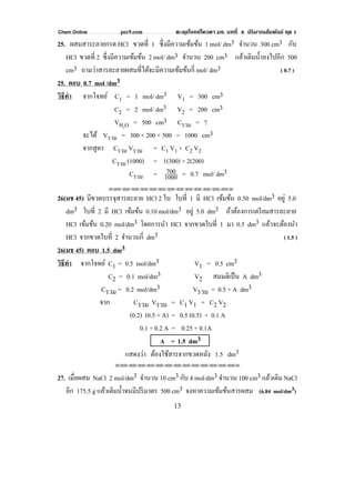 Chem Online pec9.com ตะลุยโจทย์โควตา มช. บทที่ 4 ปริมาณสัมพันธ์ ชุด 1
13
25. ผสมสาระลายกรด HCl ขวดที่ 1 ซึ่งมีความเข้มข้น 1 mol/ dm3 จํานวน 300 cm3 กับ
HCl ขวดที่ 2 ซึ่งมีความเข้มข้น 2 mol/ dm3 จํานวน 200 cm3 แล้วเติมนํ้าลงไปอีก 500
cm3 ถามว่าสารละลายผสมที่ได้จะมีความเข้มข้นกี่ mol/ dm3 ( 0.7 )
25. ตอบ 0.7 mol /dm3
วิธีทํา จากโจทย์ C1 = 1 mol/ dm3 V1 = 300 cm3
C2 = 2 mol/ dm3 V2 = 200 cm3
VH2O = 500 cm3 Cรวม = ?
จะได้ Vรวม = 300 + 200 + 500 = 1000 cm3
จากสูตร Cรวม Vรวม = C1 V1 + C2 V2
Cรวม (1000) = 1(300) + 2(200)
Cรวม = 1000
700 = 0.7 mol/ dm3
⌫⌫⌦⌫⌦⌫⌦⌫⌦⌫⌦⌫⌦⌫⌦⌫⌦⌫⌦⌫⌦⌫⌦⌫⌦⌫⌦⌦
26(มช 45) มีขวดบรรจุสารละลาย HCl 2 ใบ ใบที่ 1 มี HCl เข้มข้น 0.50 mol/dm3 อยู่ 5.0
dm3 ใบที่ 2 มี HCl เข้มข้น 0.10 mol/dm3 อยู่ 5.0 dm3 ถ้าต้องการเตรียมสารละลาย
HCl เข้มข้น 0.20 mol/dm3 โดยการนํา HCl จากขวดใบที่ 1 มา 0.5 dm3 แล้วจะต้องนํา
HCl จากขวดใบที่ 2 จํานวนกี่ dm3 ( 1.5 )
26(มช 45) ตอบ 1.5 dm3
วิธีทํา จากโจทย์ C1 = 0.5 mol/dm3 V1 = 0.5 cm3
C2 = 0.1 mol/dm3 V2 สมมติเป็น A dm3
Cรวม = 0.2 mol/dm3 Vรวม = 0.5 + A dm3
จาก Cรวม Vรวม = C1 V1 + C2 V2
(0.2) (0.5 + A) = 0.5 (0.5) + 0.1 A
0.1 + 0.2 A = 0.25 + 0.1A
A = 1.5 dm3
แสดงว่า ต้องใช้สารจากขวดหลัง 1.5 dm3
⌫⌫⌦⌫⌦⌫⌦⌫⌦⌫⌦⌫⌦⌫⌦⌫⌦⌫⌦⌫⌦⌫⌦⌫⌦⌫⌦⌦
27. เมื่อผสม NaCl 2 mol/dm3 จํานวน 10 cm3 กับ 4 mol/dm3 จํานวน 100 cm3 แล้วเติม NaCl
อีก 175.5 g แล้วเติมนํ้าจนมีปริมาตร 500 cm3 จงหาความเข้มข้นสารผสม (6.84 mol/dm3)
 