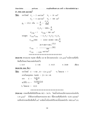 Chem Online pec9.com ตะลุยโจทย์โควตา มช. บทที่ 4 ปริมาณสัมพันธ์ ชุด 1
14
27. ตอบ 6.84 mol /dm3
วิธีทํา จากโจทย์ C1 = 2 mol/ dm3 V1 = 10 cm3
C2 = 4 mol/ dm3 V2 = 100 cm3
g3 = 175.5 กรัม =>
m
g
= 1000
3V3C
C3 V3 = 1000 x
m
g
Cรวม = ? Vรวม = 500 cm3
จากสูตร Cรวม Vรวม = C1 V1 + C2 V2 + C3 V3
Cรวม (500) = 2(10) + 4(100) + 100 x
m
g
Cรวม = 500
58.5
175.5x10040020 ++
Cรวม = 6.84 mol/ dm3
⌫⌫⌦⌫⌦⌫⌦⌫⌦⌫⌦⌫⌦⌫⌦⌫⌦⌫⌦⌫⌦⌫⌦⌫⌦⌫⌦⌦
28(มช 50) สารละลาย NaOH เข้มข้น 6.0 M มีความหนาแน่น 1.24 g/cm3 จะมีความเข้มข้น
คิดเป็นร้อยละโดยมวลเท่ากับเท่าไร
1. 0.15 2. 1.86 3. 19.35 4. 24.00 (ข้อ 3)
28(มช 50) ตอบ ข้อ 3
วิธีทํา จากโจทย์ C = 6 M , D = 12.4 g /cm3 % โดยมวล = ?
มวลโมเลกุลของ NaOH = 23 + 16 1 40
จาก C = M
D10%
จะได้ว่า 6 = 40
(12.4)(10)%
% โดยมวล = 19.35
⌫⌫⌦⌫⌦⌫⌦⌫⌦⌫⌦⌫⌦⌫⌦⌫⌦⌫⌦⌫⌦⌫⌦⌫⌦⌫⌦⌦
29(มช 46) กรดเกลือเข้มข้นมีปริมาณ HCl = 36.5% โดยนํ้าหนักและมีความหนาแน่นเท่ากับ
1.18 g/cm3 ถ้าต้องการเตรียมสารละลาย HCl ที่มีความเข้มข้นเท่ากับ 0.236 mol/dm3
จะต้องนํากรดเกลือเข้มข้นกี่ cm3 มาเติมนํ้ากลั่นจนมีปริมาตรทั้งหมดเท่ากับ 100.0 cm3 ( 2 )
 