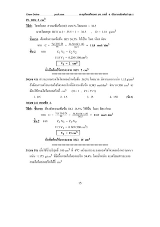 Chem Online pec9.com ตะลุยโจทย์โควตา มช. บทที่ 4 ปริมาณสัมพันธ์ ชุด 1
15
29. ตอบ 2 cm3
วิธีทํา โจทย์บอก ความเข้มข้น HCl แบบ % โดยมวล = 36.5
มวลโมเลกุล HCl ( m ) = 35.5 + 1 = 36.5 , D = 1.18 g/cm3
ขั้นแรก ต้องทําความเข้มข้น HCl 36.5% ให้เป็น โมล / ลิตร ก่อน
จาก C = m
D)10(% = 36.5
.18)36.5(10)(1 = 11.8 mol / dm3
ขั้น 2 จาก C1 V1 = C2 V2
11.8 V1 = 0.236 (100 cm3)
V1 = 2 cm3
นั่นคือต้องใช้สารละลาย HCl 2 cm3
⌫⌫⌦⌫⌦⌫⌦⌫⌦⌫⌦⌫⌦⌫⌦⌫⌦⌫⌦⌫⌦⌫⌦⌫⌦⌫⌦⌦
30(มช 41) สารละลายกรดไฮโดรคลอริกเข้มข้น 36.5% โดยมวล มีความหนาแน่น 1.15 g/cm3
ถ้าต้องการเตรียมกรดไฮโดรคลอริกที่มีความเข้มข้น 0.345 mol/dm3 จํานวน 500 cm3 จะ
ต้องใช้กรดไฮโดรคลอริกกี่ cm3 (H = 1 , Cl = 35.5)
1. 0.5 2. 1.5 3. 15 4. 150 (ข้อ 3)
30(มช 41) ตอบข้อ 3.
วิธีทํา ขั้นแรก ต้องทําความเข้มข้น HCl 36.5% ให้เป็น โมล / ลิตร ก่อน
จาก C = m
D)10(% = 36.5
.15)36.5(10)(1 = 11.5 mol / dm3
ขั้น 2 จาก C1 V1 = C2 V2
11.5 V1 = 0.345 (500 cm3)
V1 = 15 cm3
นั่นคือต้องใช้สารละลาย HCl 15 cm3
⌫⌫⌦⌫⌦⌫⌦⌫⌦⌫⌦⌫⌦⌫⌦⌫⌦⌫⌦⌫⌦⌫⌦⌫⌦⌫⌦⌦
31(มช 51) เมื่อใช้นํ้าบริสุทธิ์ 100 cm3 ที่ 4oC เตรียมสารละลายกรดไฮโดรคลอริกความหนา
แน่น 1.175 g/cm3 ที่มีเนื้อกรดไฮโดรคลอริก 34.4% โดยนํ้าหนัก จะเตรียมสารละลาย
กรดไฮโดรคลอริกได้กี่ cm3
 